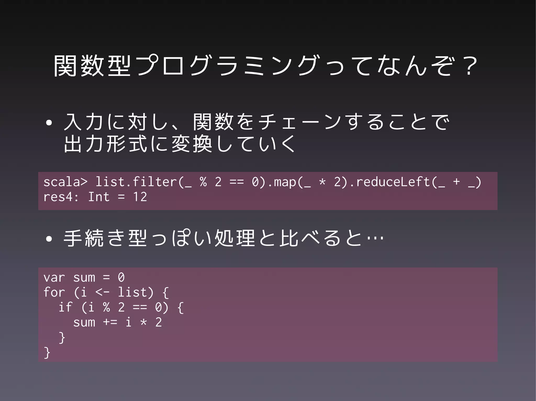 関数型プログラミングってなんぞ？
●   入力に対し、関数をチェーンすることで
    出力形式に変換していく
scala> list.filter(_ % 2 == 0).map(_ * 2).reduceLeft(_ + _)
res4: Int = 12

●   手続き型っぽい処理と比べると…
var sum = 0
for (i <- list) {
  if (i % 2 == 0) {
    sum += i * 2
  }
}
 