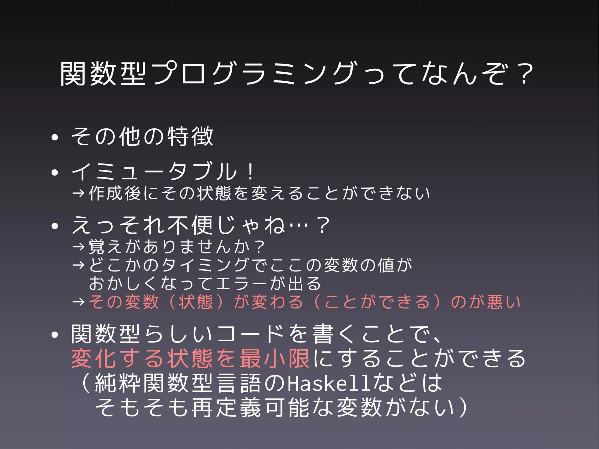 関数型プログラミングってなんぞ？
●   その他の特徴
●   イミュータブル！
    →作成後にその状態を変えることができない
●   えっそれ不便じゃね…？
    →覚えがありませんか？
    →どこかのタイミングでここの変数の値が
     おかしくなってエラーが出る
    →その変数（状態）が変わる（ことができる）のが悪い
●   関数型らしいコードを書くことで、
    変化する状態を最小限にすることができる
    （純粋関数型言語のHaskellなどは
     そもそも再定義可能な変数がない）
 