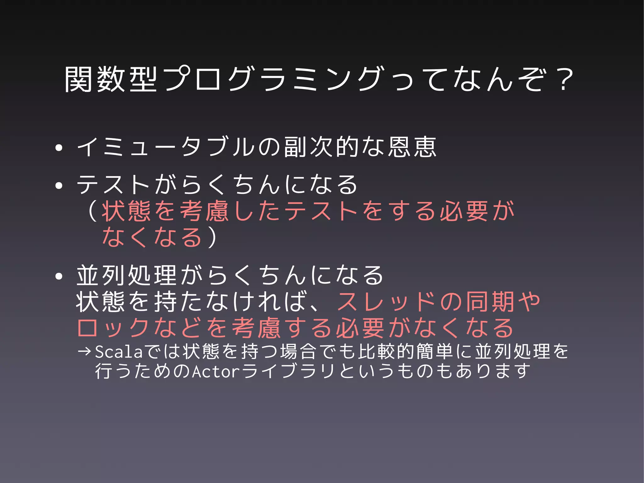関数型プログラミングってなんぞ？
●   イミュータブルの副次的な恩恵
●   テストがらくちんになる
    （状態を考慮したテストをする必要が
     なくなる）
●   並列処理がらくちんになる
    状態を持たなければ、スレッドの同期や
    ロックなどを考慮する必要がなくなる
    →Scalaでは状態を持つ場合でも比較的簡単に並列処理を
     行うためのActorライブラリというものもあります
 