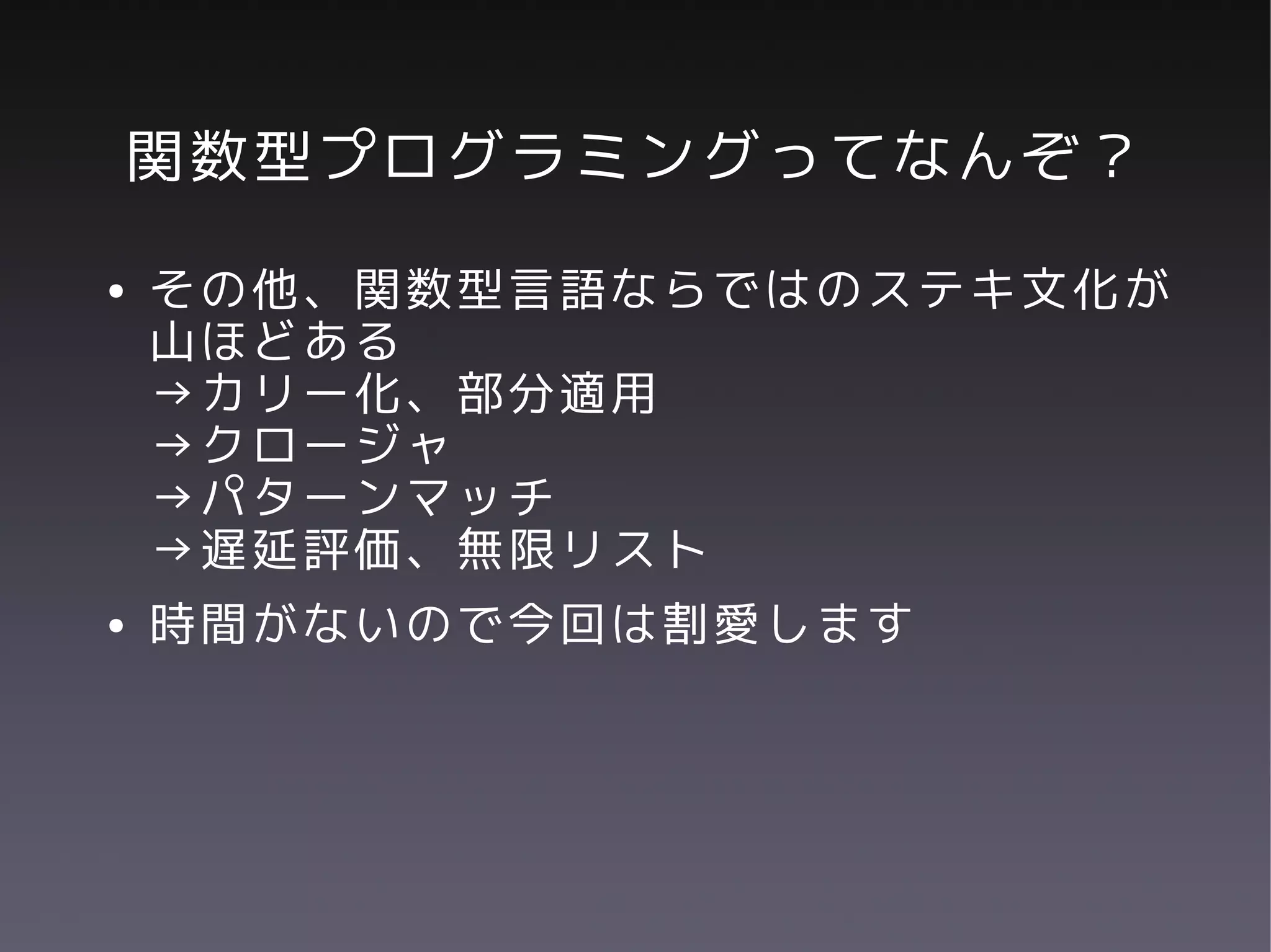 関数型プログラミングってなんぞ？
●   その他、関数型言語ならではのステキ文化が
    山ほどある
    →カリー化、部分適用
    →クロージャ
    →パターンマッチ
    →遅延評価、無限リスト
●   時間がないので今回は割愛します
 