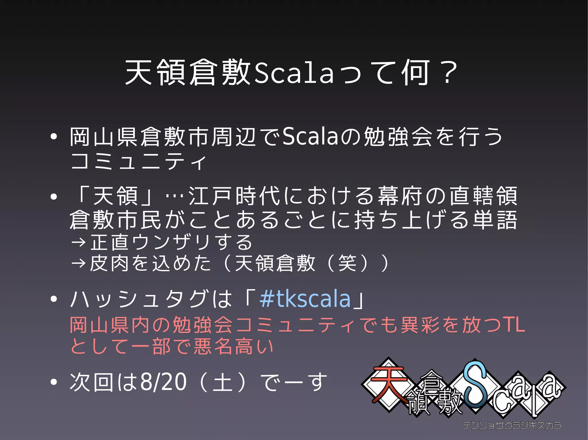 天領倉敷Scalaって何？
●   岡山県倉敷市周辺でScalaの勉強会を行う
    コミュニティ
●   「天領」…江戸時代における幕府の直轄領
    倉敷市民がことあるごとに持ち上げる単語
    →正直ウンザリする
    →皮肉を込めた（天領倉敷（笑））
●   ハッシュタグは「#tkscala」
    岡山県内の勉強会コミュニティでも異彩を放つTL
    として一部で悪名高い
●   次回は8/20（土）でーす
 