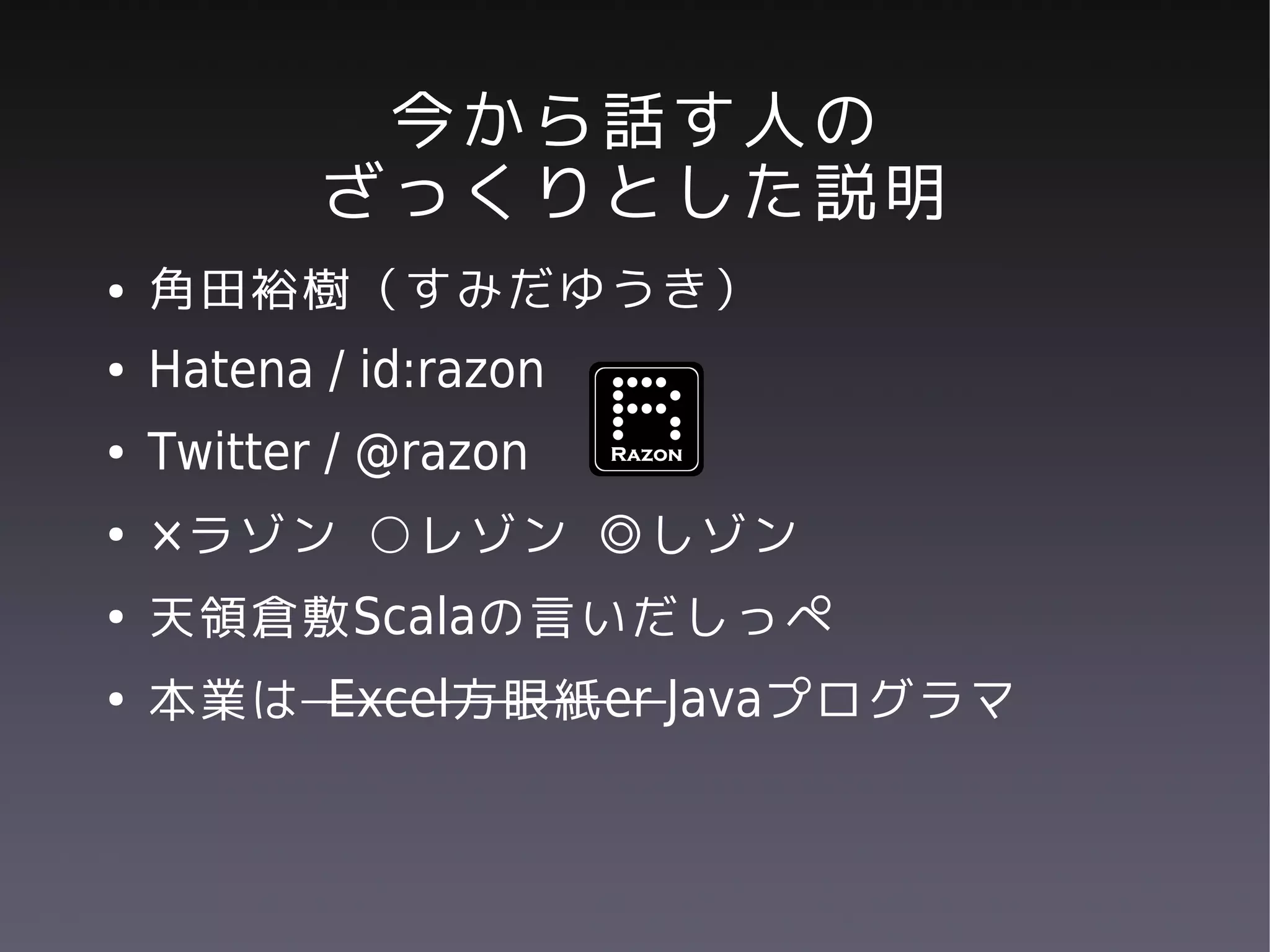 今から話す人の
           ざっくりとした説明
●   角田裕樹（すみだゆうき）
●   Hatena / id:razon
●   Twitter / @razon
●   ×ラゾン ○レゾン ◎しゾン
●   天領倉敷Scalaの言いだしっぺ
●   本業は Excel方眼紙er Javaプログラマ
 