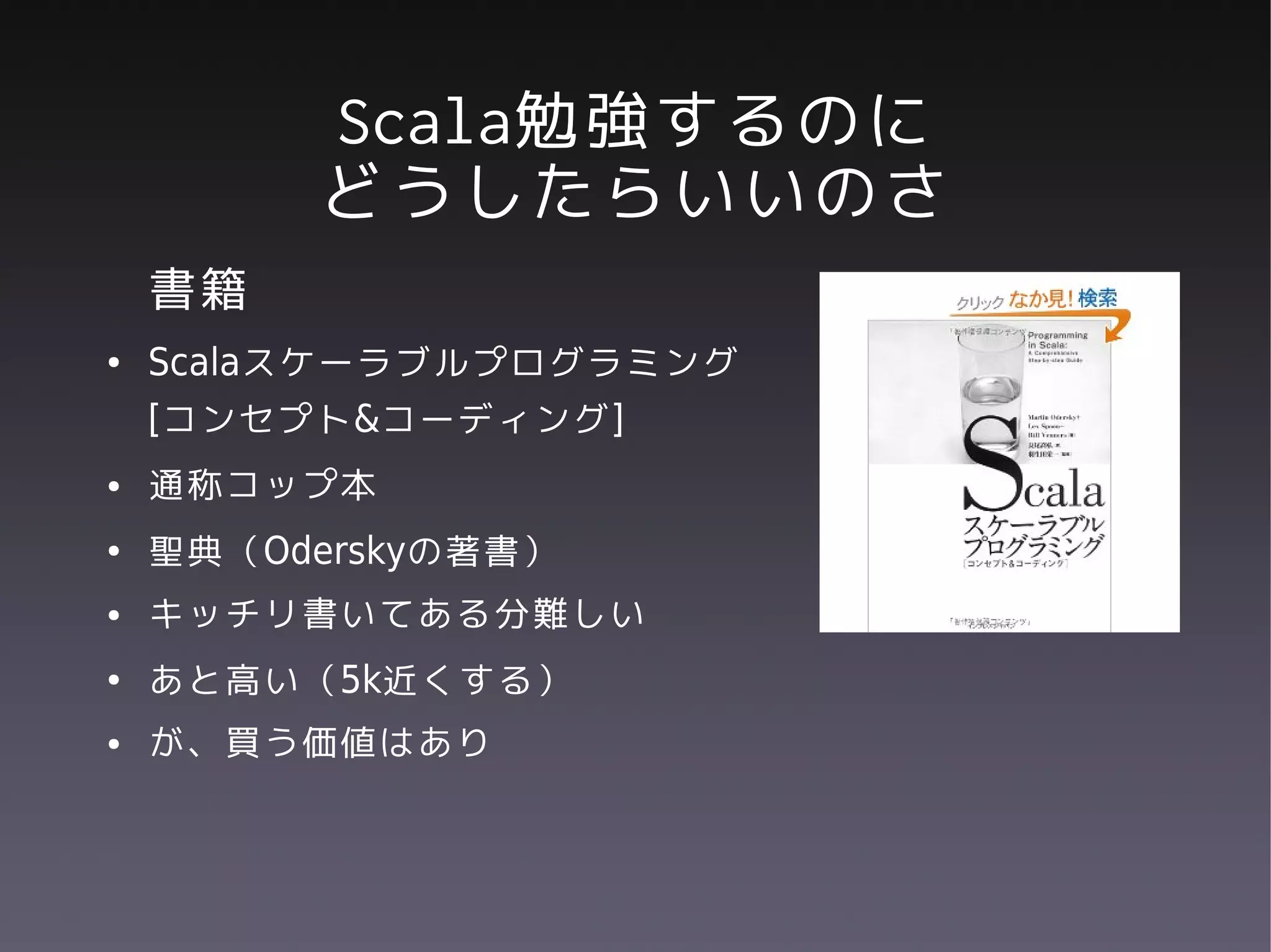 Scala勉強するのに
         どうしたらいいのさ
    書籍
●   Scalaスケーラブルプログラミング
    [コンセプト&コーディング]
●   通称コップ本
●   聖典（Oderskyの著書）
●   キッチリ書いてある分難しい
●   あと高い（5k近くする）
●   が、買う価値はあり
 