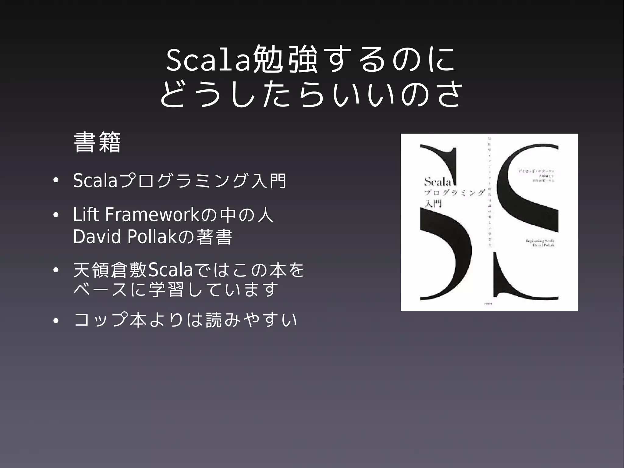 Scala勉強するのに
           どうしたらいいのさ
    書籍
●
    Scalaプログラミング入門
●   Lift Frameworkの中の人
    David Pollakの著書
●   天領倉敷Scalaではこの本を
    ベースに学習しています
●   コップ本よりは読みやすい
 