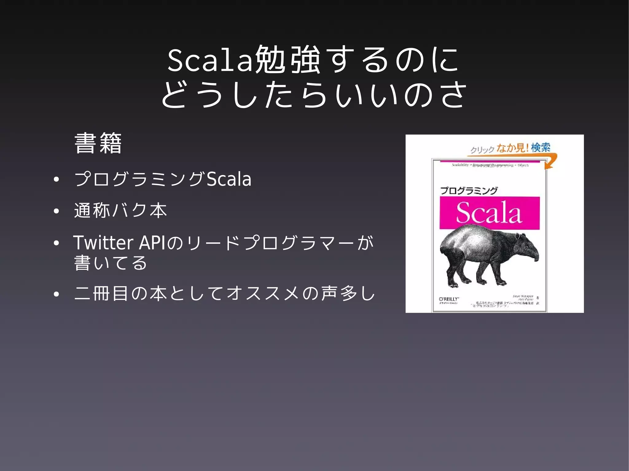 Scala勉強するのに
          どうしたらいいのさ
    書籍
●   プログラミングScala
●   通称バク本
●   Twitter APIのリードプログラマーが
    書いてる
●   二冊目の本としてオススメの声多し
 