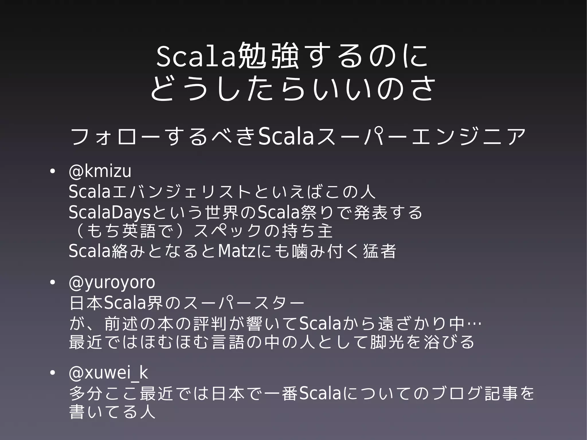 Scala勉強するのに
         どうしたらいいのさ
    フォローするべきScalaスーパーエンジニア
●   @kmizu
    Scalaエバンジェリストといえばこの人
    ScalaDaysという世界のScala祭りで発表する
    （もち英語で）スペックの持ち主
    Scala絡みとなるとMatzにも噛み付く猛者
●   @yuroyoro
    日本Scala界のスーパースター
    が、前述の本の評判が響いてScalaから遠ざかり中…
    最近ではほむほむ言語の中の人として脚光を浴びる
●   @xuwei_k
    多分ここ最近では日本で一番Scalaについてのブログ記事を
    書いてる人
 