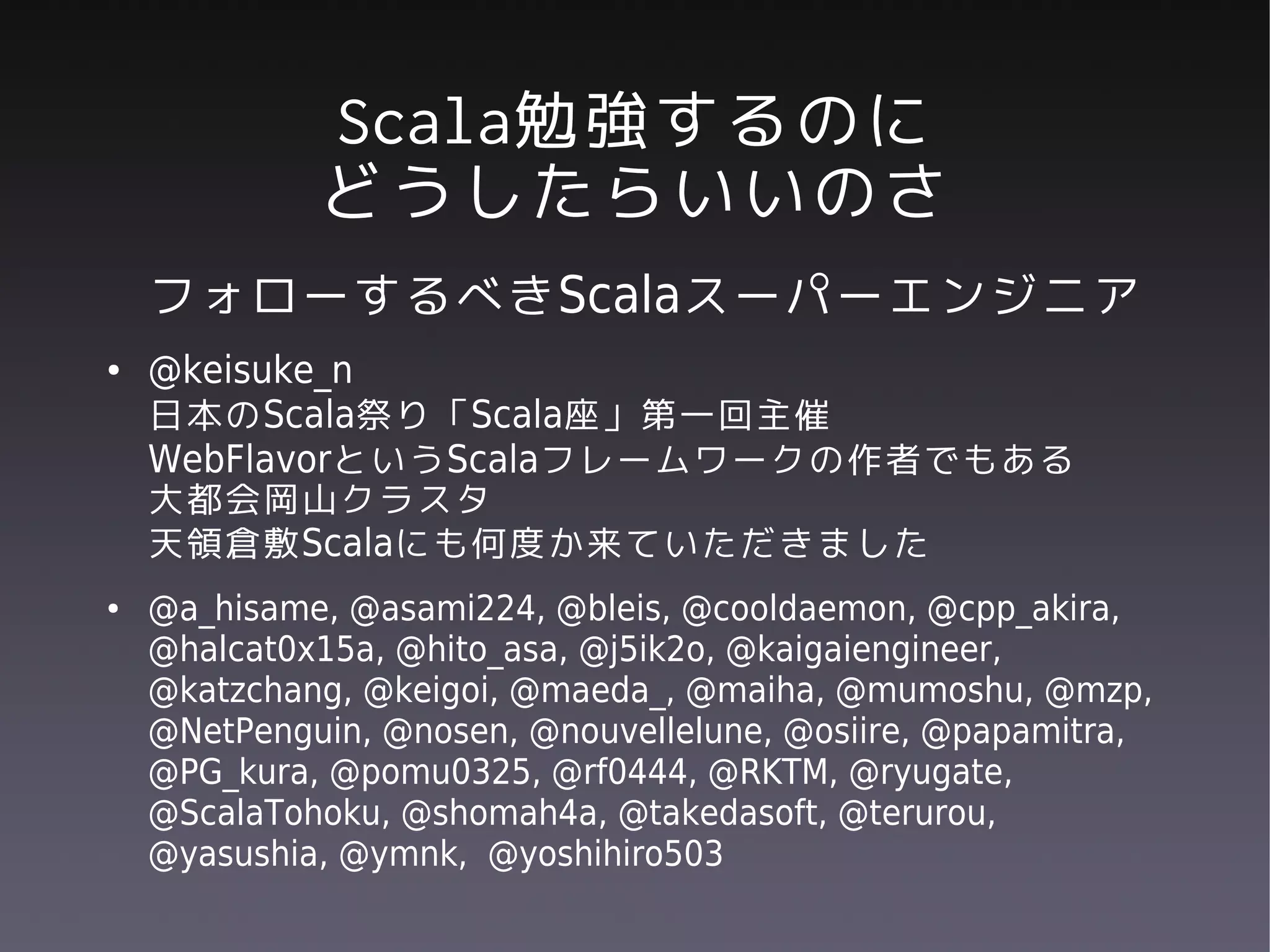 Scala勉強するのに
             どうしたらいいのさ
    フォローするべきScalaスーパーエンジニア
●   @keisuke_n
    日本のScala祭り「Scala座」第一回主催
    WebFlavorというScalaフレームワークの作者でもある
    大都会岡山クラスタ
    天領倉敷Scalaにも何度か来ていただきました
●   @a_hisame, @asami224, @bleis, @cooldaemon, @cpp_akira,
    @halcat0x15a, @hito_asa, @j5ik2o, @kaigaiengineer,
    @katzchang, @keigoi, @maeda_, @maiha, @mumoshu, @mzp,
    @NetPenguin, @nosen, @nouvellelune, @osiire, @papamitra,
    @PG_kura, @pomu0325, @rf0444, @RKTM, @ryugate,
    @ScalaTohoku, @shomah4a, @takedasoft, @terurou,
    @yasushia, @ymnk, @yoshihiro503
 
