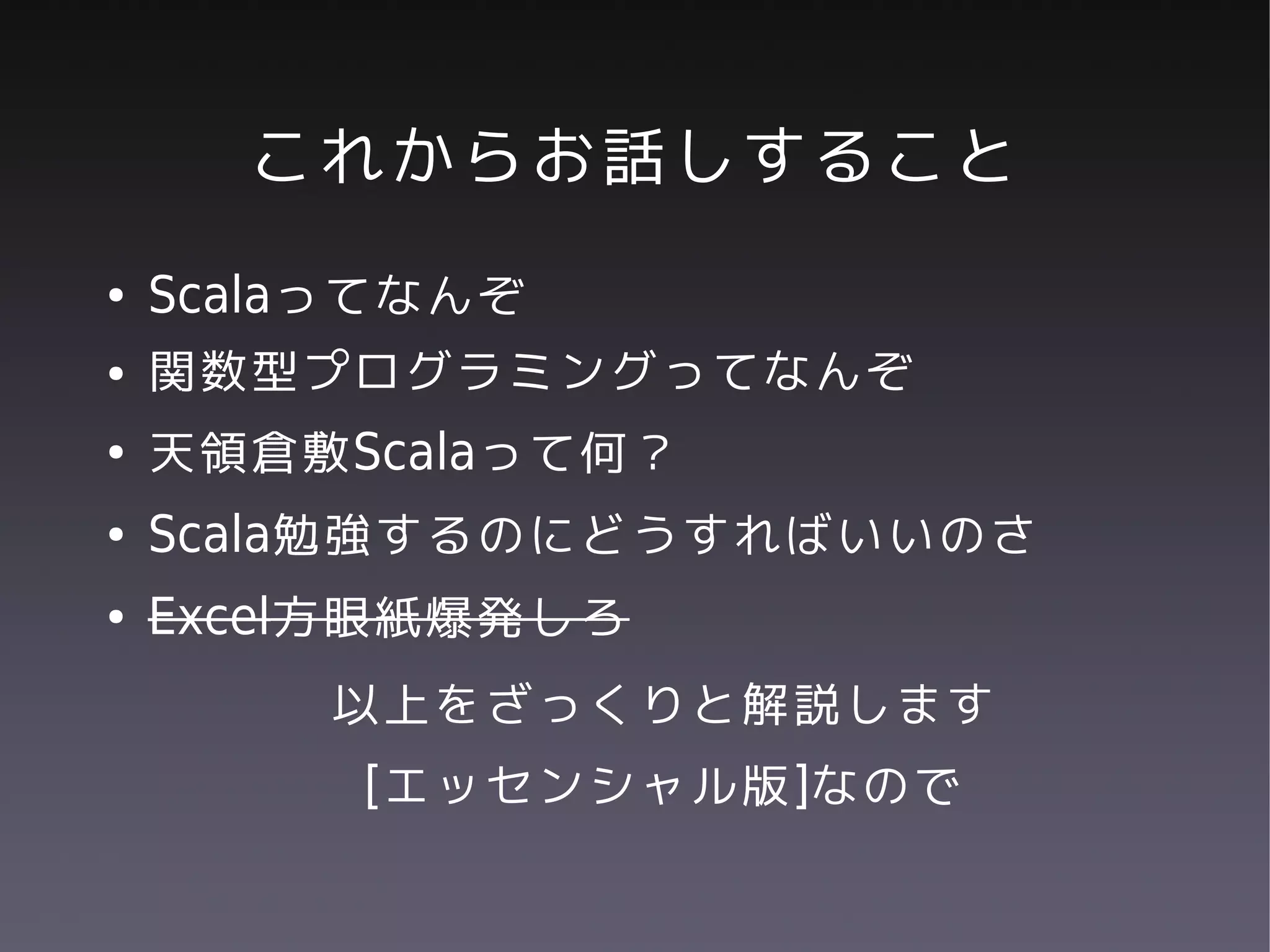 これからお話しすること
●   Scalaってなんぞ
●   関数型プログラミングってなんぞ
●   天領倉敷Scalaって何？
●   Scala勉強するのにどうすればいいのさ
●   Excel方眼紙爆発しろ
        以上をざっくりと解説します
         [エッセンシャル版]なので
 