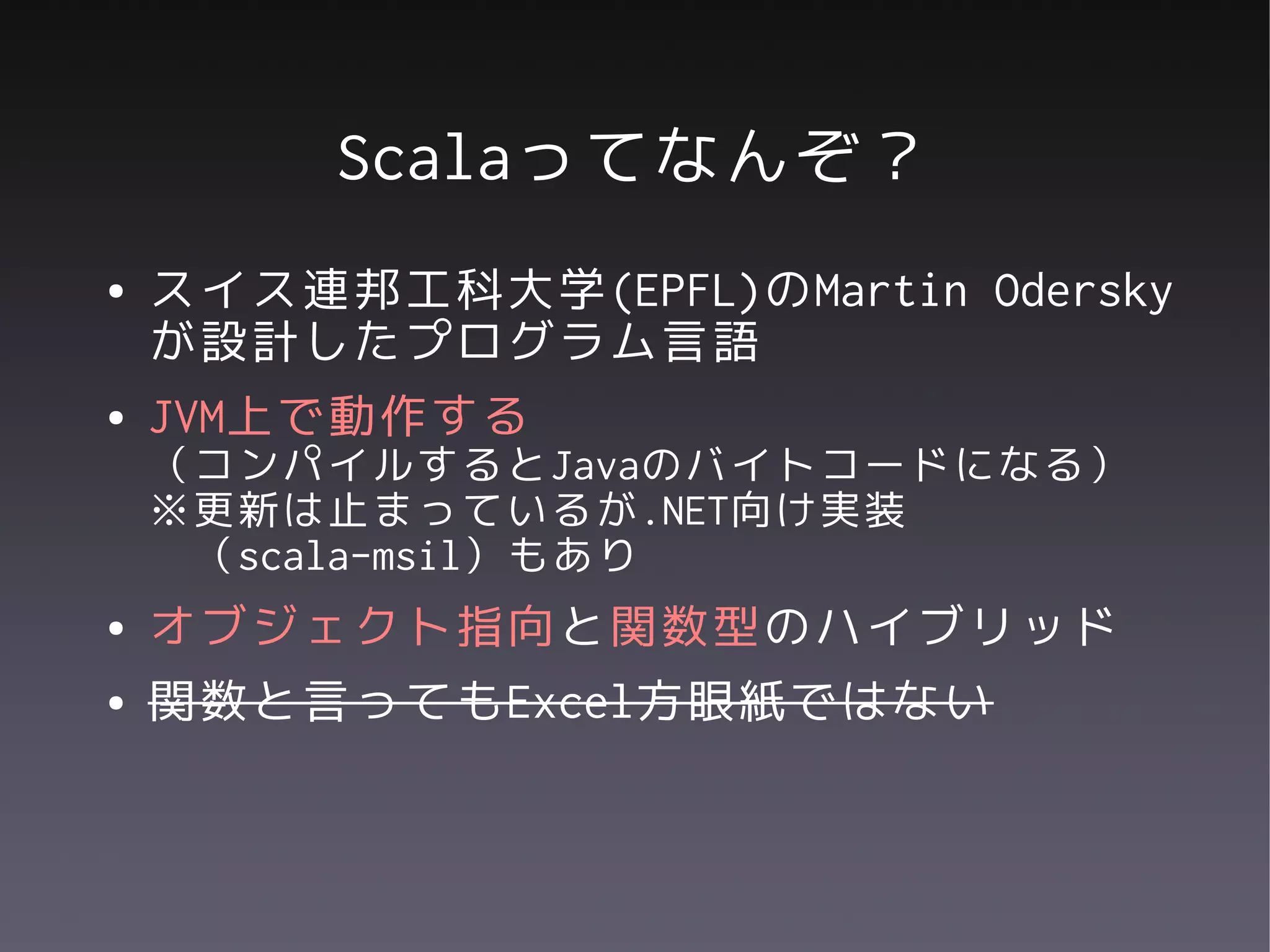 Scalaってなんぞ？
●   スイス連邦工科大学(EPFL)のMartin Odersky
    が設計したプログラム言語
●   JVM上で動作する
    （コンパイルするとJavaのバイトコードになる）
    ※更新は止まっているが.NET向け実装
     （scala-msil）もあり
●   オブジェクト指向と関数型のハイブリッド
●   関数と言ってもExcel方眼紙ではない
 