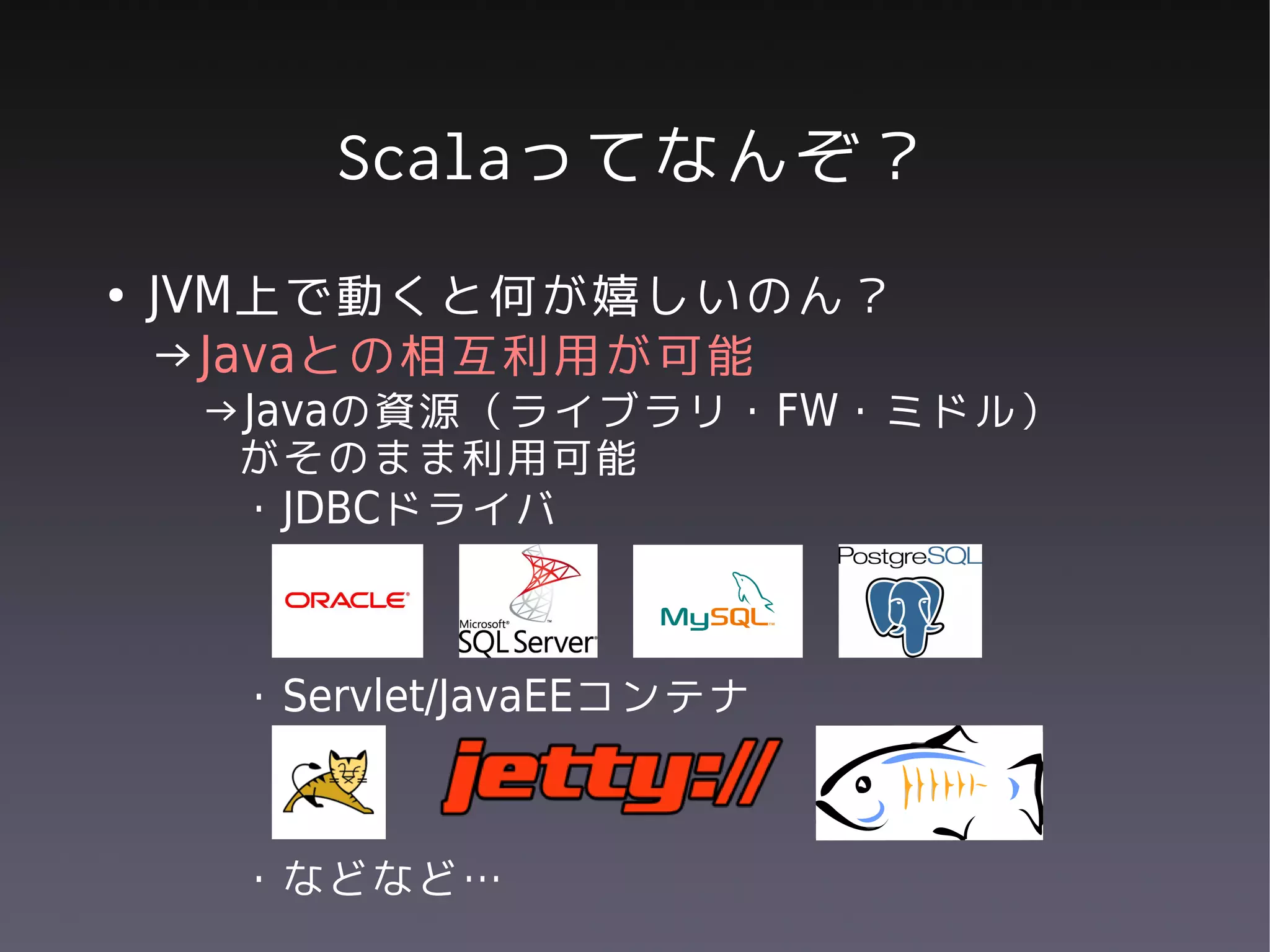 Scalaってなんぞ？
●   JVM上で動くと何が嬉しいのん？
    →Javaとの相互利用が可能
     →Javaの資源（ライブラリ・FW・ミドル）
      がそのまま利用可能
      ・JDBCドライバ



     ・Servlet/JavaEEコンテナ



     ・などなど…
 