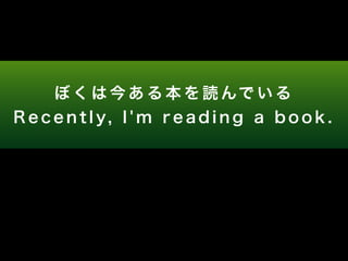 ぼくは今ある本を読んでいる 
R e c e n t l y, I ' m r e a d i n g a b o o k . 
 