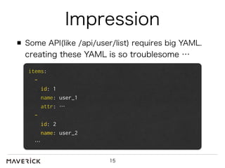 Impression 
Some API(like /api/user/list) requires big YAML. 
creating these YAML is so troublesome … 
15 
items: 
- 
id: 1 
name: user_1 
attr: … 
- 
id: 2 
name: user_2 
… 
 