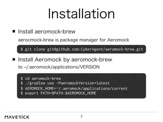 Installation 
Install aeromock-brew 
aerocmock-brew is package manager for Aeromock 
$ git clone git@github.com:CyberAgent/aeromock-brew.git 
Install Aeromock by aeromock-brew 
to ~/.aeromock/applications/VERSION 
$ cd aeromock-brew 
$ ./gradlew use -PaeromockVersion=latest 
$ AEROMOCK_HOME=~/.aeromock/applications/current 
$ export PATH=$PATH:$AEROMOCK_HOME 
7 
 