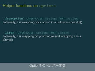 OptionT
`fromOption` gives you an OptionT from Option
Internally, it is wrapping your option in a Future.successful()
`liftF` gives you an OptionT from Future
Internally, it is mapping on your Future and wrapping it in a
Some()
Helper functions on OptionT
 