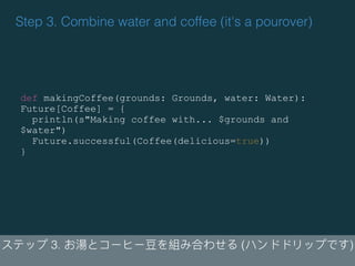 Step 3. Combine water and coffee (it's a pourover)
3. ( )
def makingCoffee(grounds: Grounds, water: Water):
Future[Coffee] = {
println(s"Making coffee with... $grounds and
$water")
Future.successful(Coffee(delicious=true))
}
 