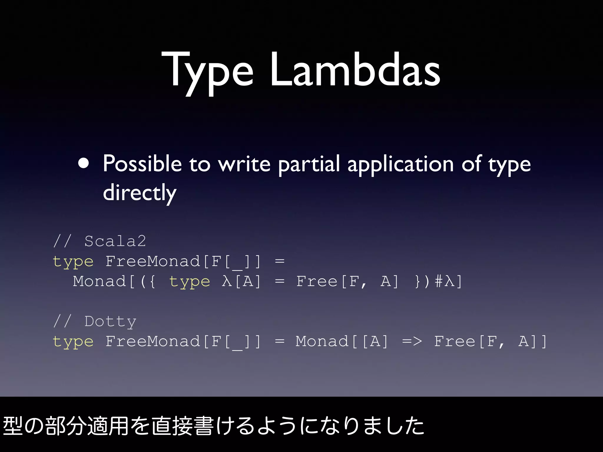 Type Lambdas
• Possible to write partial application of type
directly
型の部分適用を直接書けるようになりました
// Scala2
type FreeMonad[F[_]] =
Monad[({ type λ[A] = Free[F, A] })#λ]
// Dotty
type FreeMonad[F[_]] = Monad[[A] => Free[F, A]]
 