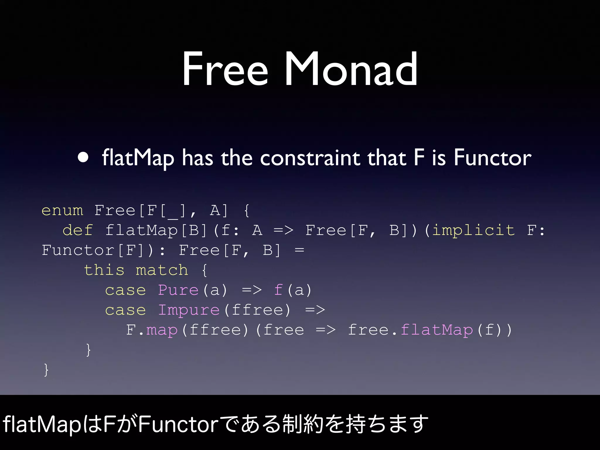 Free Monad
• ﬂatMap has the constraint that F is Functor
ﬂatMapはFがFunctorである制約を持ちます
enum Free[F[_], A] {
def flatMap[B](f: A => Free[F, B])(implicit F:
Functor[F]): Free[F, B] =
this match {
case Pure(a) => f(a)
case Impure(ffree) =>
F.map(ffree)(free => free.flatMap(f))
}
}
 