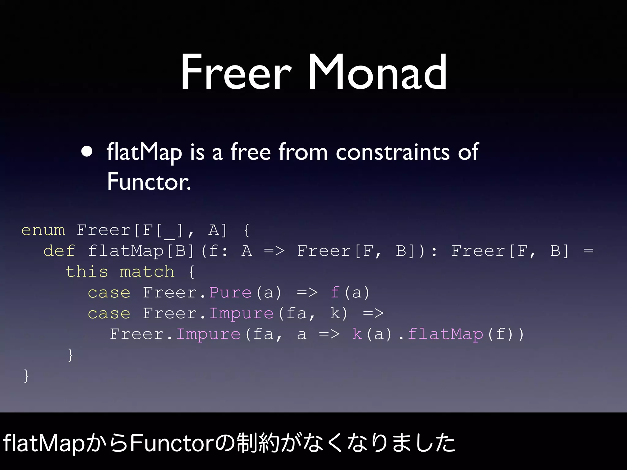 Freer Monad
• ﬂatMap is a free from constraints of
Functor.
ﬂatMapからFunctorの制約がなくなりました
enum Freer[F[_], A] {
def flatMap[B](f: A => Freer[F, B]): Freer[F, B] =
this match {
case Freer.Pure(a) => f(a)
case Freer.Impure(fa, k) =>
Freer.Impure(fa, a => k(a).flatMap(f))
}
}
 