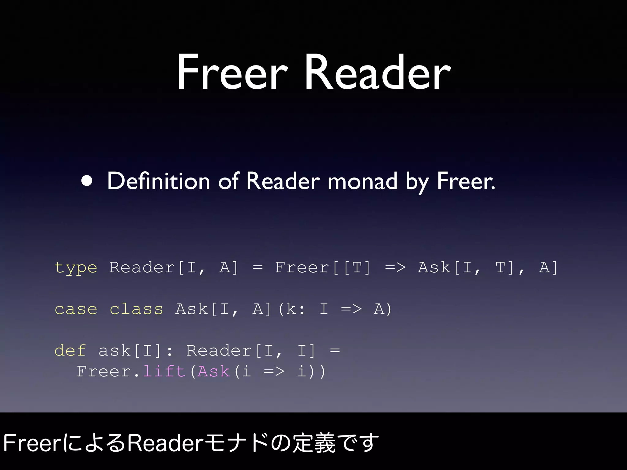 Freer Reader
• Deﬁnition of Reader monad by Freer.
FreerによるReaderモナドの定義です
type Reader[I, A] = Freer[[T] => Ask[I, T], A]
case class Ask[I, A](k: I => A)
def ask[I]: Reader[I, I] =
Freer.lift(Ask(i => i))
 