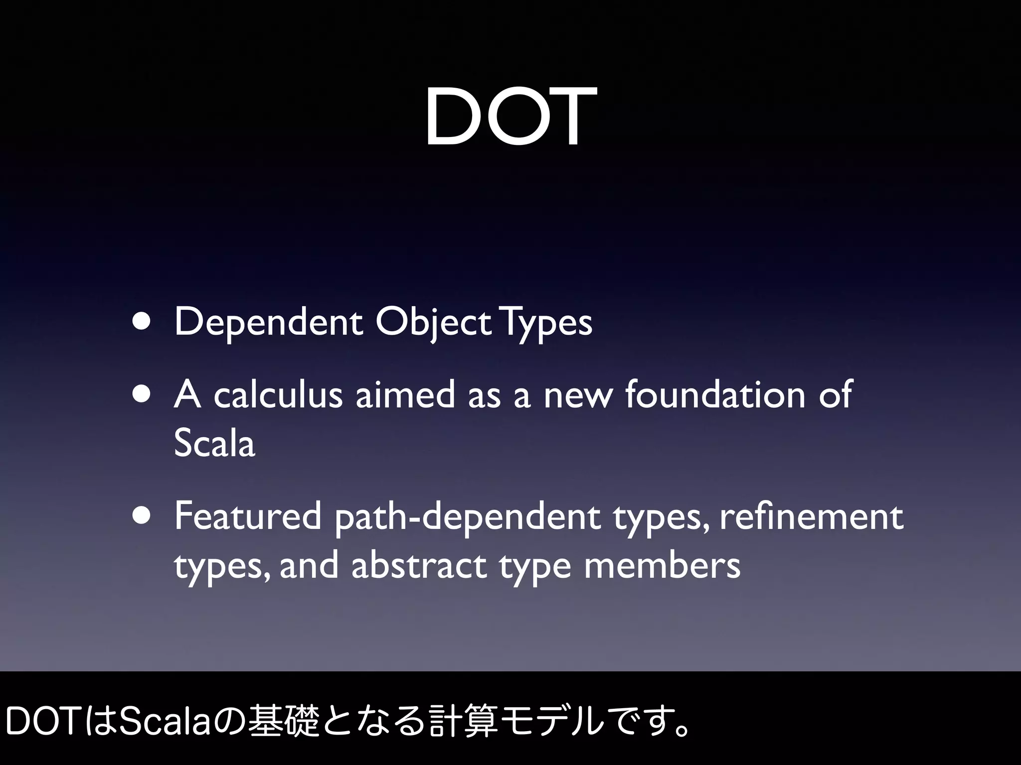 DOT
• Dependent Object Types
• A calculus aimed as a new foundation of
Scala
• Featured path-dependent types, reﬁnement
types, and abstract type members
DOTはScalaの基礎となる計算モデルです。
 