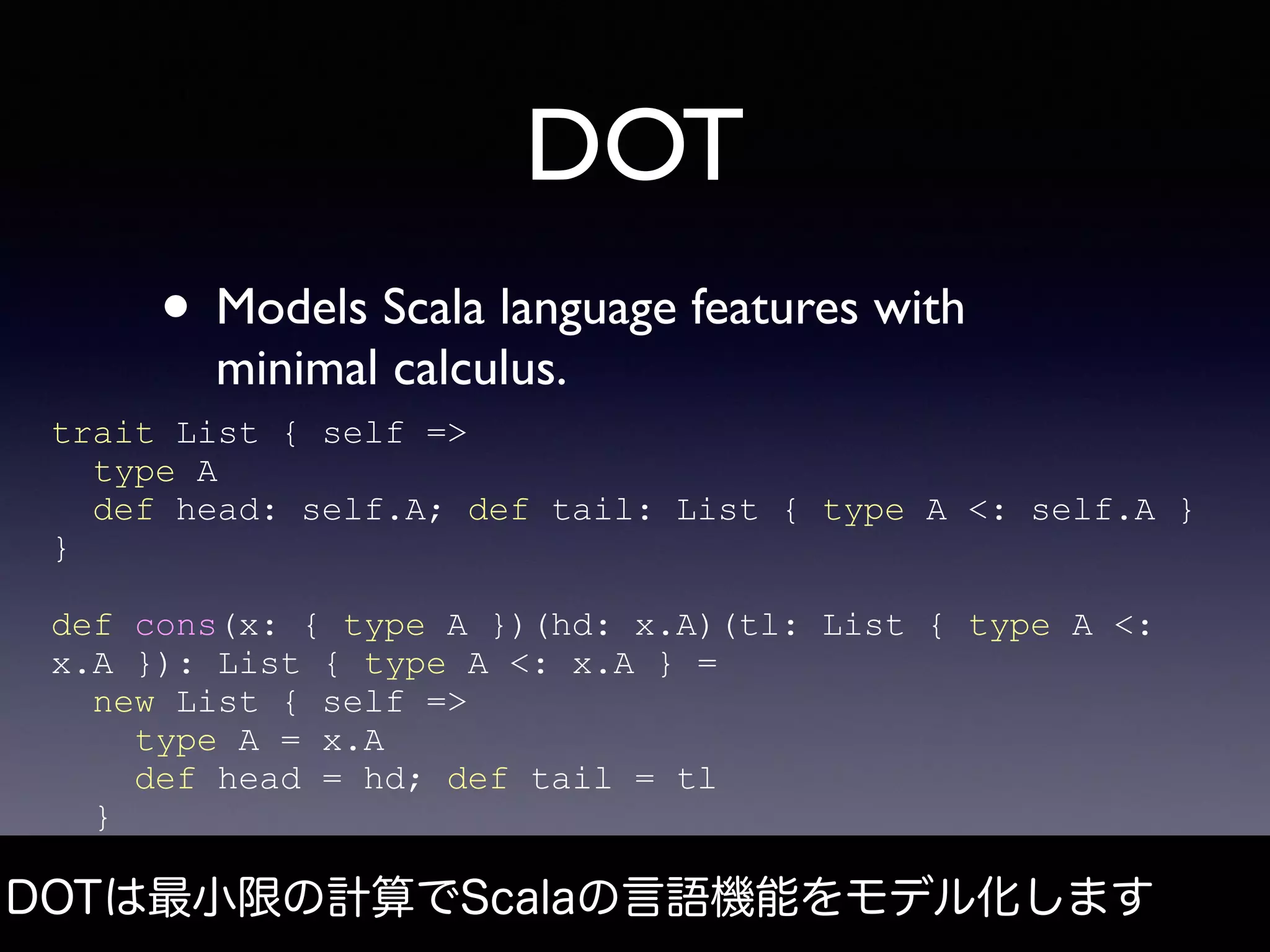 DOT
• Models Scala language features with
minimal calculus.
trait List { self =>
type A
def head: self.A; def tail: List { type A <: self.A }
}
def cons(x: { type A })(hd: x.A)(tl: List { type A <:
x.A }): List { type A <: x.A } =
new List { self =>
type A = x.A
def head = hd; def tail = tl
}
DOTは最小限の計算でScalaの言語機能をモデル化します
 
