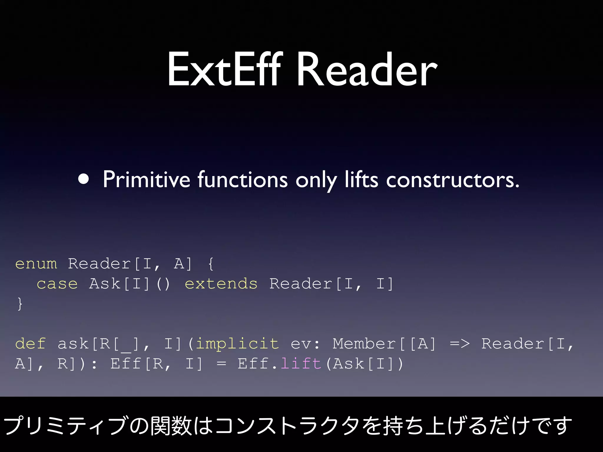 ExtEff Reader
プリミティブの関数はコンストラクタを持ち上げるだけです
• Primitive functions only lifts constructors.
enum Reader[I, A] {
case Ask[I]() extends Reader[I, I]
}
def ask[R[_], I](implicit ev: Member[[A] => Reader[I,
A], R]): Eff[R, I] = Eff.lift(Ask[I])
 