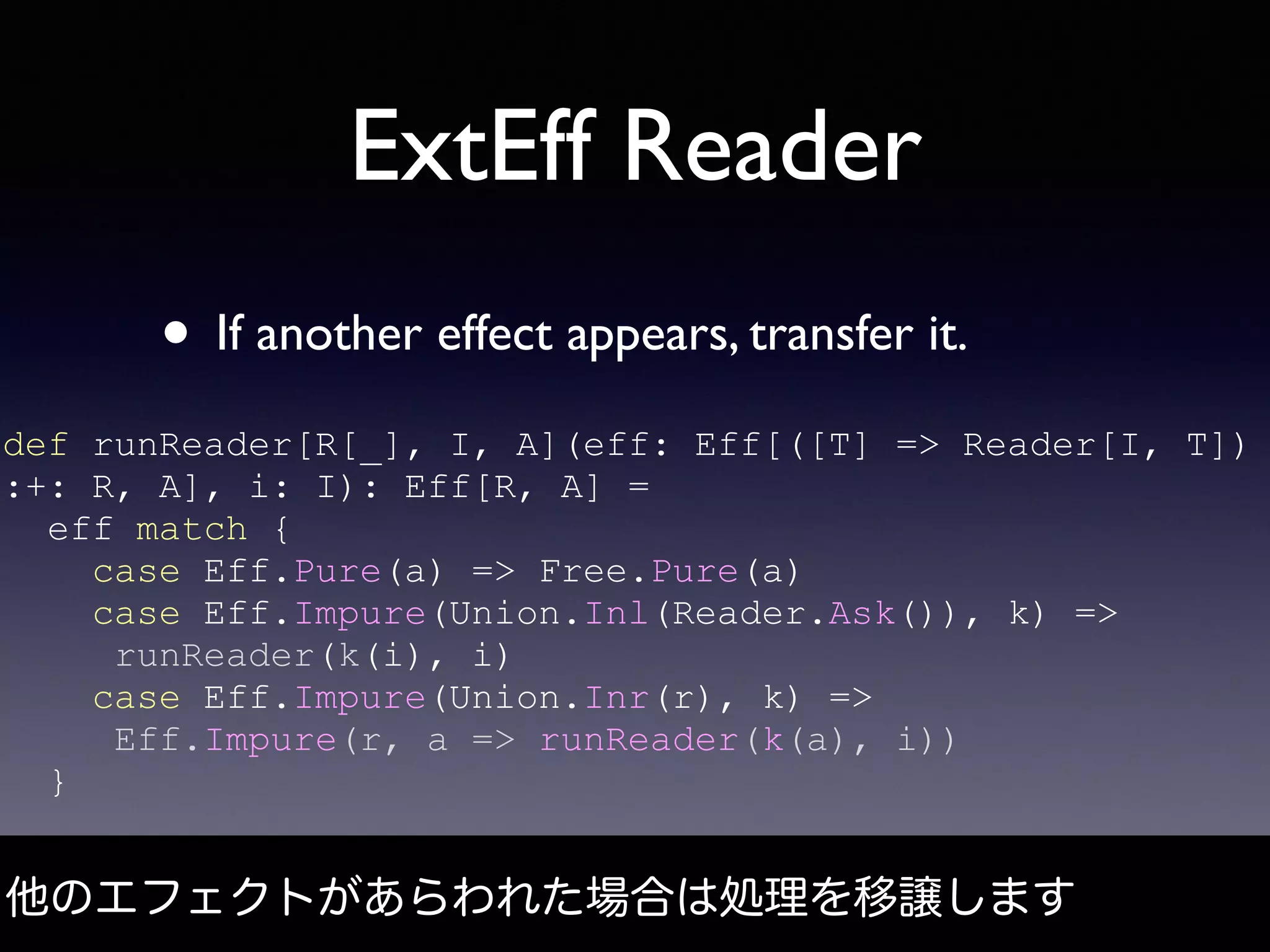 ExtEff Reader
• If another effect appears, transfer it.
他のエフェクトがあらわれた場合は処理を移譲します
def runReader[R[_], I, A](eff: Eff[([T] => Reader[I, T])
:+: R, A], i: I): Eff[R, A] =
eff match {
case Eff.Pure(a) => Free.Pure(a)
case Eff.Impure(Union.Inl(Reader.Ask()), k) =>
runReader(k(i), i)
case Eff.Impure(Union.Inr(r), k) =>
Eff.Impure(r, a => runReader(k(a), i))
}
 
