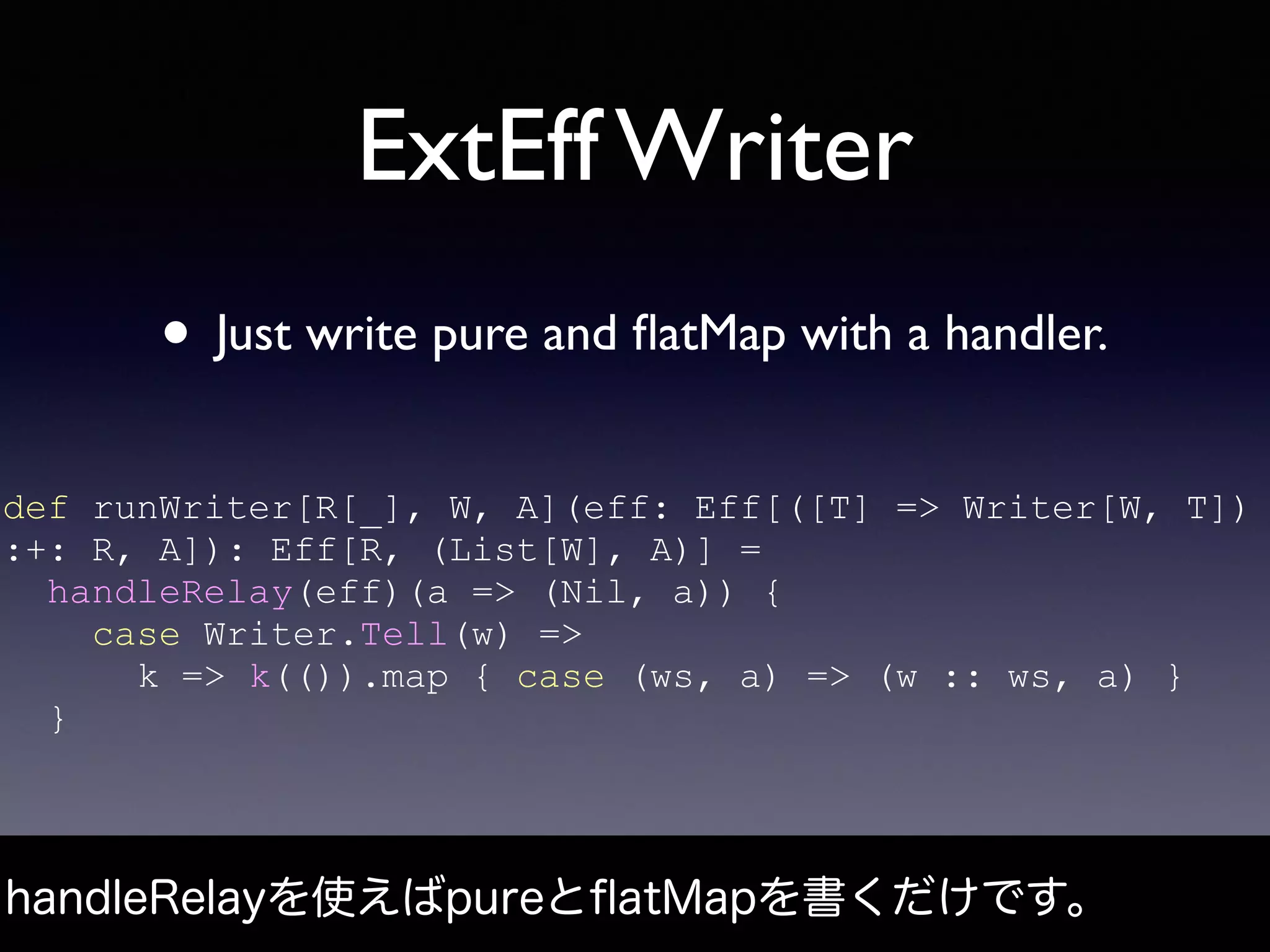 ExtEff Writer
• Just write pure and ﬂatMap with a handler.
handleRelayを使えばpureとﬂatMapを書くだけです。
def runWriter[R[_], W, A](eff: Eff[([T] => Writer[W, T])
:+: R, A]): Eff[R, (List[W], A)] =
handleRelay(eff)(a => (Nil, a)) {
case Writer.Tell(w) =>
k => k(()).map { case (ws, a) => (w :: ws, a) }
}
 