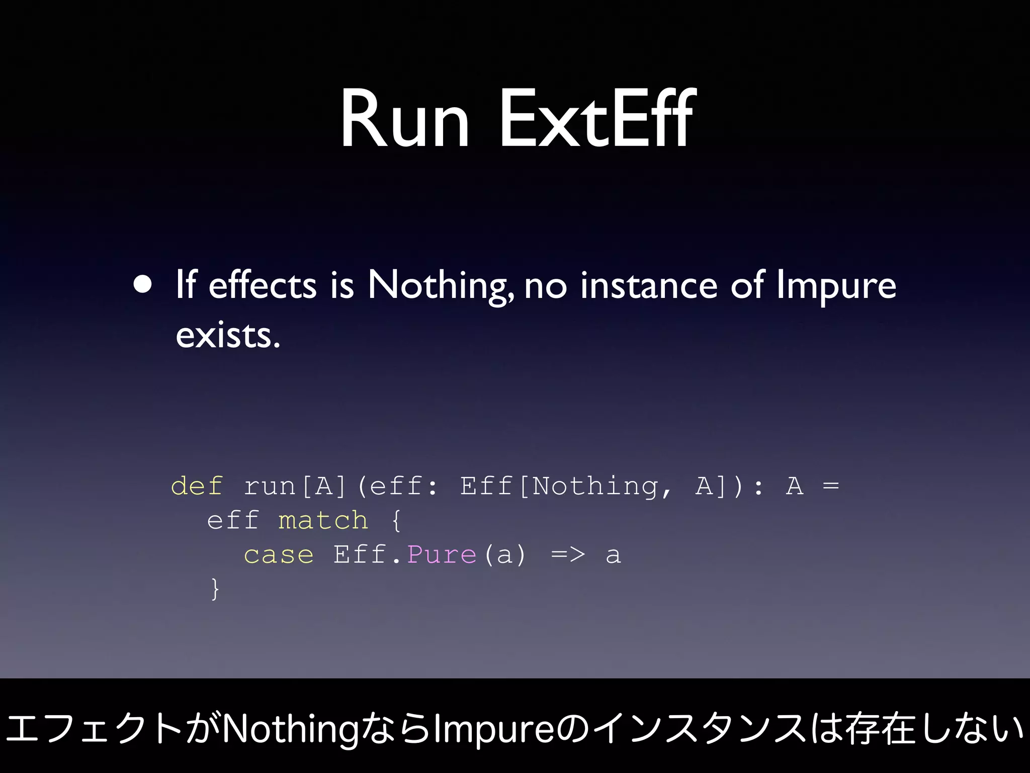 Run ExtEff
• If effects is Nothing, no instance of Impure
exists.
def run[A](eff: Eff[Nothing, A]): A =
eff match {
case Eff.Pure(a) => a
}
エフェクトがNothingならImpureのインスタンスは存在しない
 