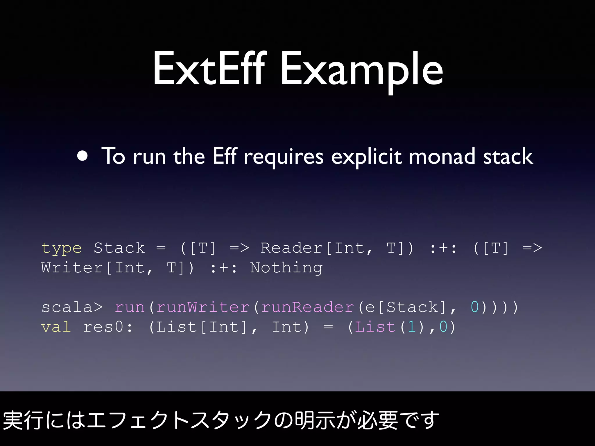 ExtEff Example
• To run the Eff requires explicit monad stack
実行にはエフェクトスタックの明示が必要です
type Stack = ([T] => Reader[Int, T]) :+: ([T] =>
Writer[Int, T]) :+: Nothing
scala> run(runWriter(runReader(e[Stack], 0))))
val res0: (List[Int], Int) = (List(1),0)
 