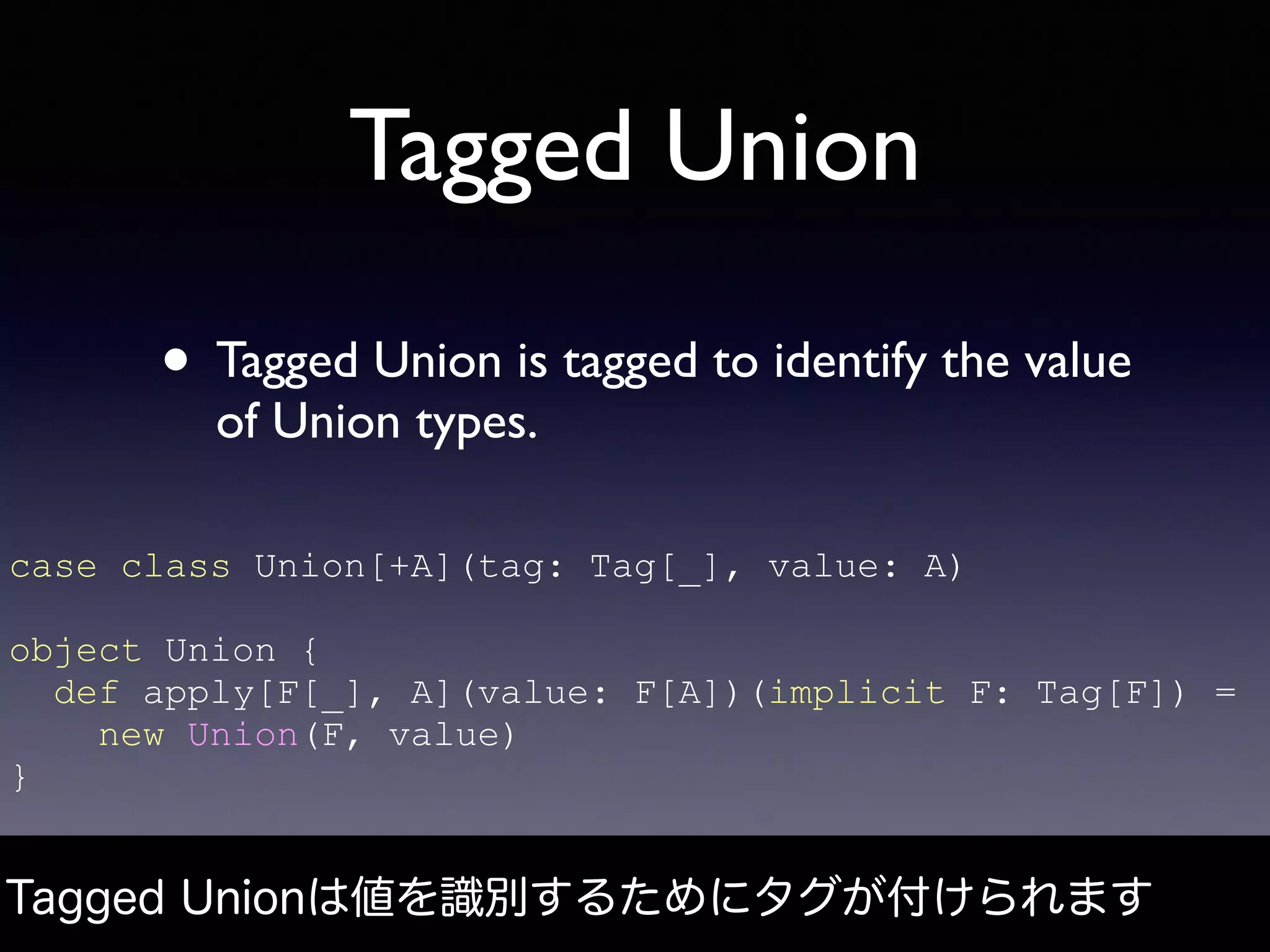 Tagged Union
• Tagged Union is tagged to identify the value
of Union types.
Tagged Unionは値を識別するためにタグが付けられます
case class Union[+A](tag: Tag[_], value: A)
object Union {
def apply[F[_], A](value: F[A])(implicit F: Tag[F]) =
new Union(F, value)
}
 