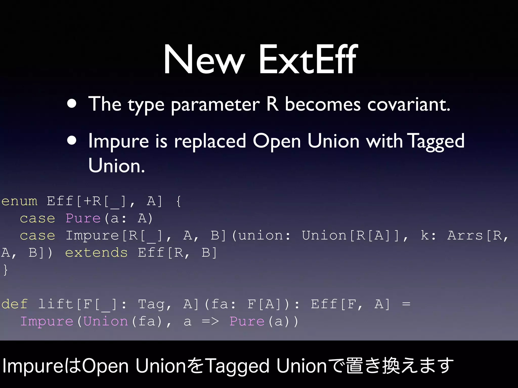 New ExtEff
• The type parameter R becomes covariant.
• Impure is replaced Open Union with Tagged
Union.
ImpureはOpen UnionをTagged Unionで置き換えます
enum Eff[+R[_], A] {
case Pure(a: A)
case Impure[R[_], A, B](union: Union[R[A]], k: Arrs[R,
A, B]) extends Eff[R, B]
}
def lift[F[_]: Tag, A](fa: F[A]): Eff[F, A] =
Impure(Union(fa), a => Pure(a))
 