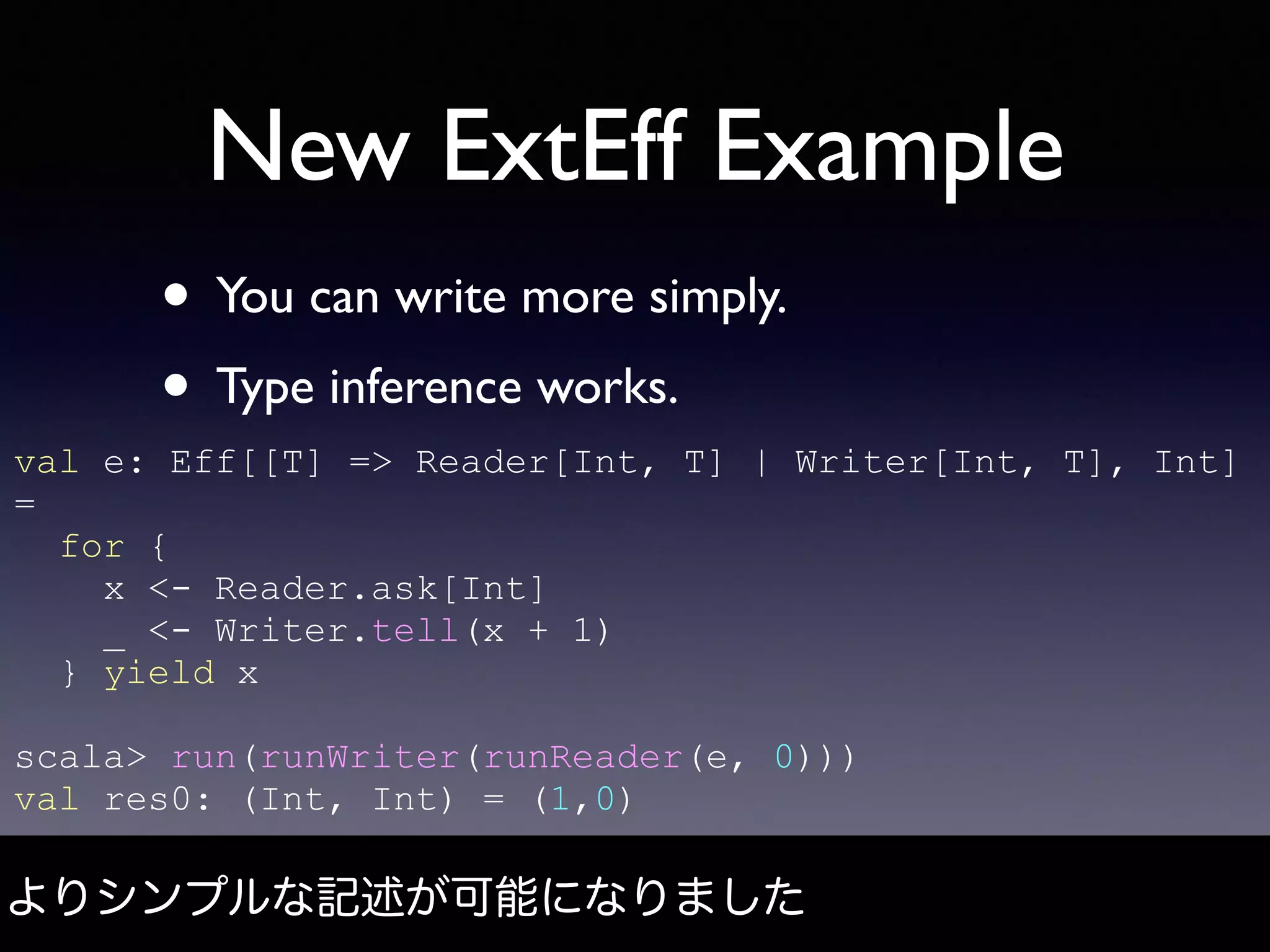 New ExtEff Example
• You can write more simply.
• Type inference works.
よりシンプルな記述が可能になりました
val e: Eff[[T] => Reader[Int, T] | Writer[Int, T], Int]
=
for {
x <- Reader.ask[Int]
_ <- Writer.tell(x + 1)
} yield x
scala> run(runWriter(runReader(e, 0)))
val res0: (Int, Int) = (1,0)
 