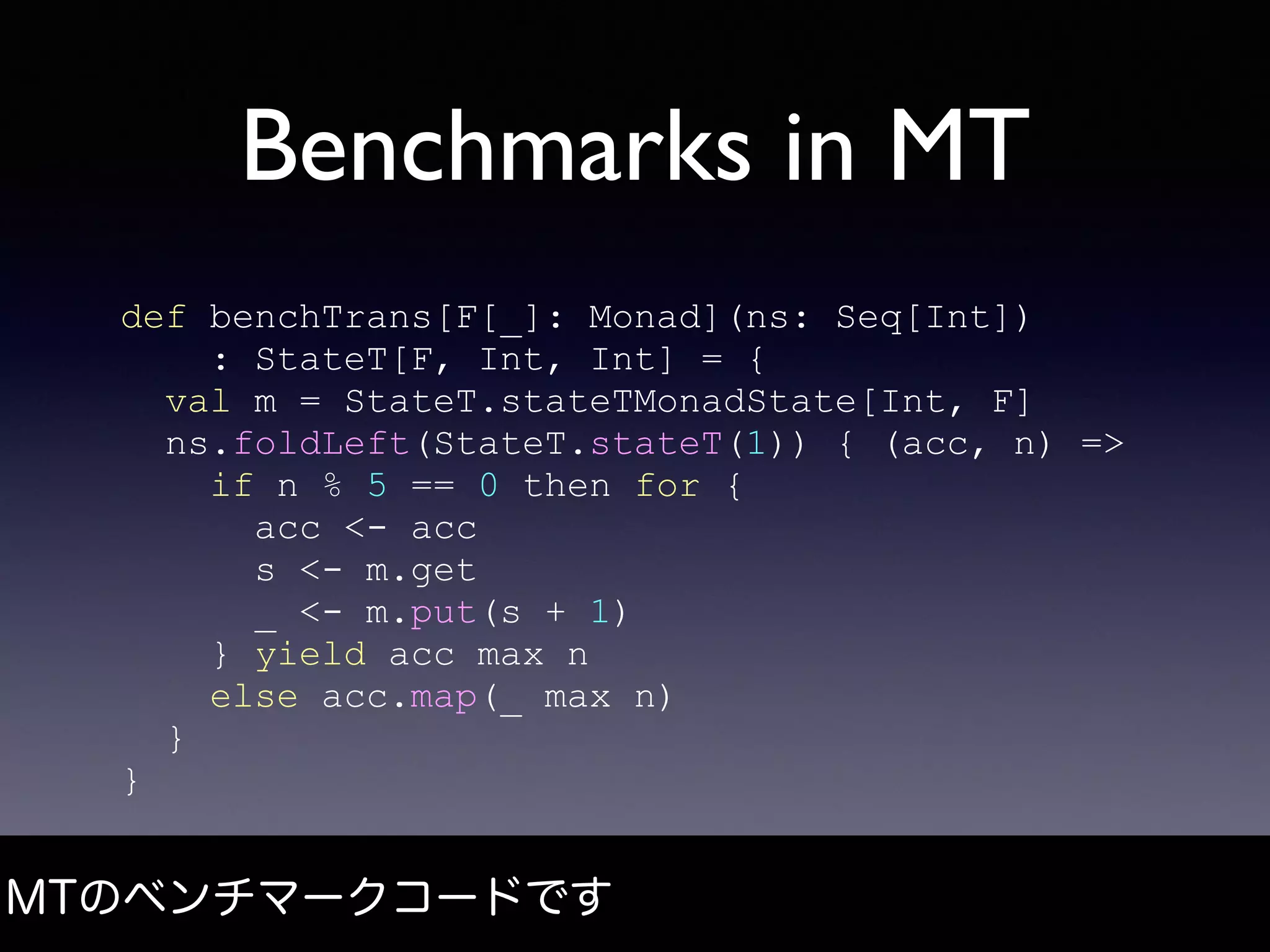 Benchmarks in MT
MTのベンチマークコードです
def benchTrans[F[_]: Monad](ns: Seq[Int])
: StateT[F, Int, Int] = {
val m = StateT.stateTMonadState[Int, F]
ns.foldLeft(StateT.stateT(1)) { (acc, n) =>
if n % 5 == 0 then for {
acc <- acc
s <- m.get
_ <- m.put(s + 1)
} yield acc max n
else acc.map(_ max n)
}
}
 
