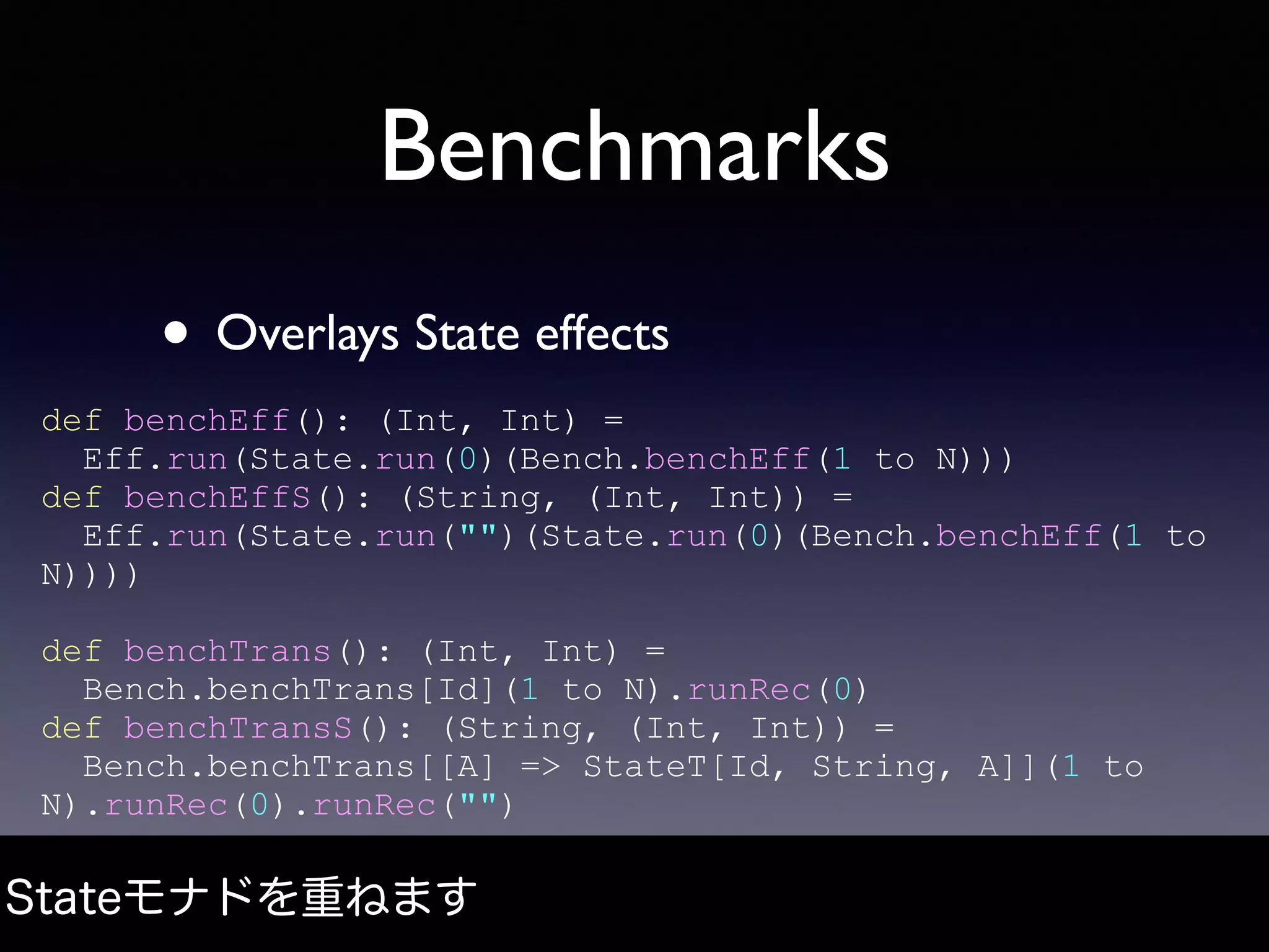 Benchmarks
• Overlays State effects
Stateモナドを重ねます
def benchEff(): (Int, Int) =
Eff.run(State.run(0)(Bench.benchEff(1 to N)))
def benchEffS(): (String, (Int, Int)) =
Eff.run(State.run("")(State.run(0)(Bench.benchEff(1 to
N))))
def benchTrans(): (Int, Int) =
Bench.benchTrans[Id](1 to N).runRec(0)
def benchTransS(): (String, (Int, Int)) =
Bench.benchTrans[[A] => StateT[Id, String, A]](1 to
N).runRec(0).runRec("")
 