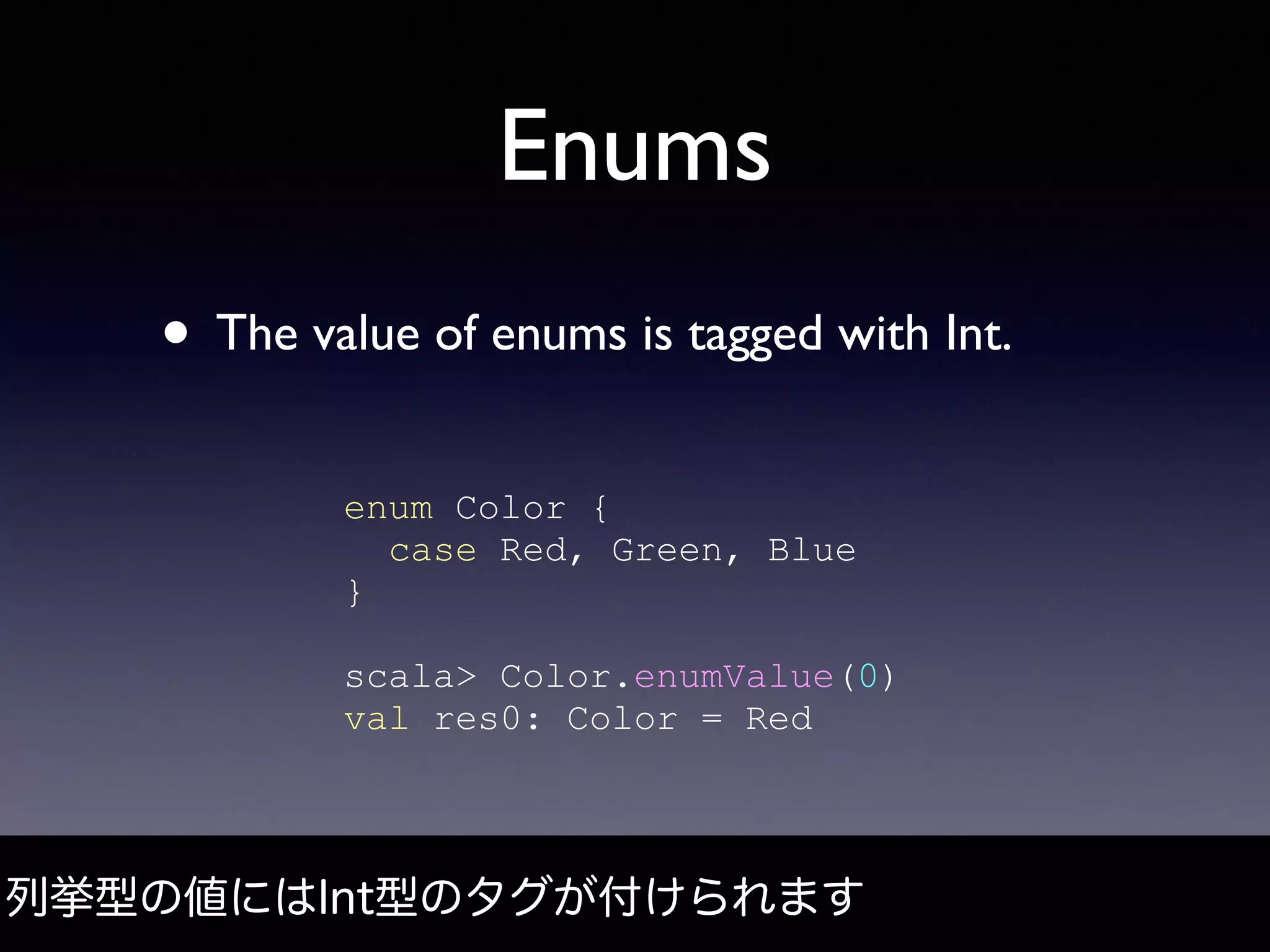 Enums
• The value of enums is tagged with Int.
enum Color {
case Red, Green, Blue
}
scala> Color.enumValue(0)
val res0: Color = Red
列挙型の値にはInt型のタグが付けられます
 