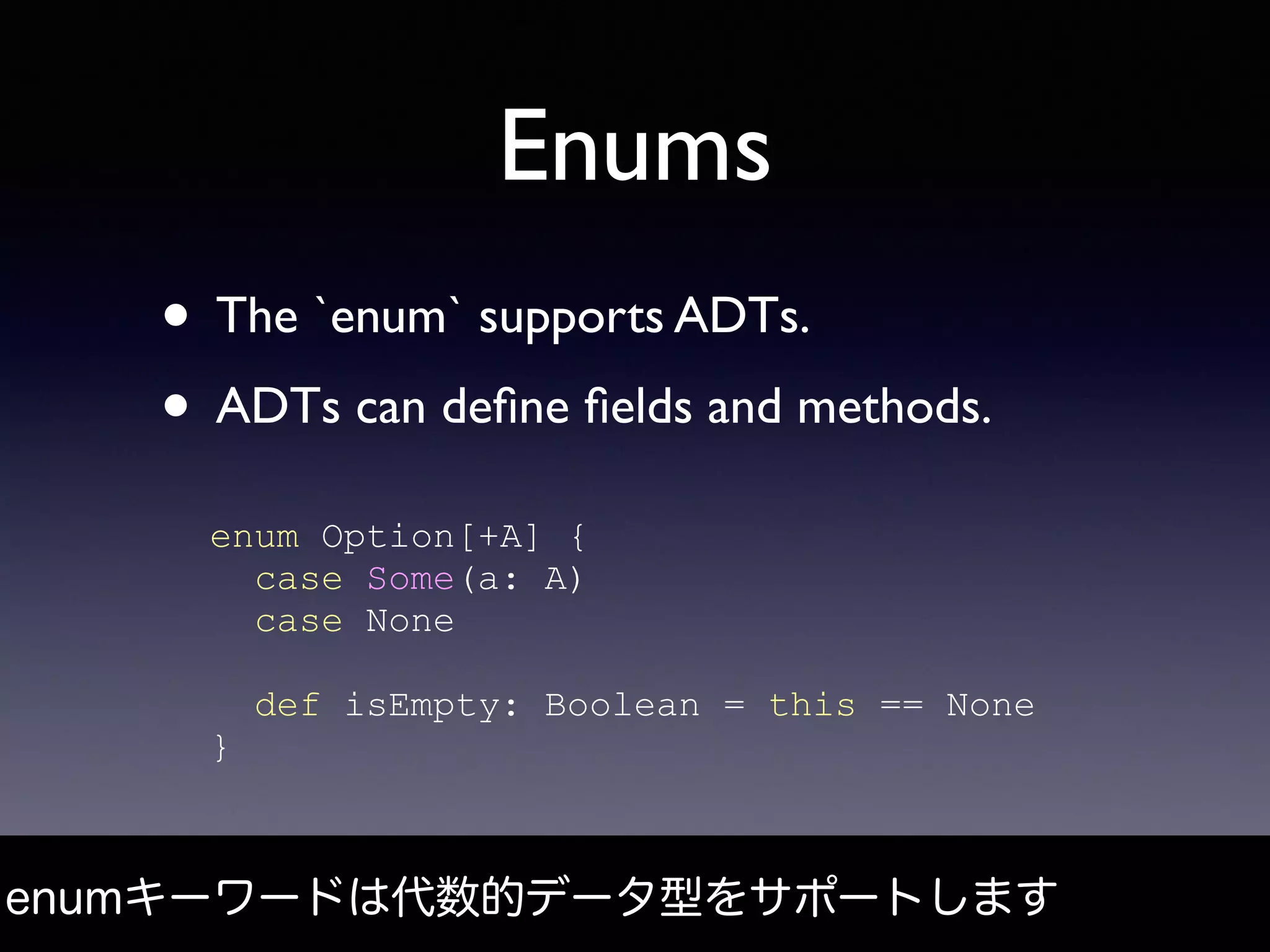 Enums
• The `enum` supports ADTs.
• ADTs can deﬁne ﬁelds and methods.
enumキーワードは代数的データ型をサポートします
enum Option[+A] {
case Some(a: A)
case None
def isEmpty: Boolean = this == None
}
 