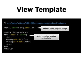View Template 
// src/main/webapp/WEB-INF/views/users/index.html.ssp! 
! 
<%@val users: Seq[User] %>! 
! 
<table class=“table”>! 
#for (user <- users)! 
<tr>! 
<td>${user.id}</td>! 
<td>${user.name}</td>! 
</tr>! 
#end! 
</table> 
import from request scope 
Loop, if/else syntax! 
in Scalate 
 