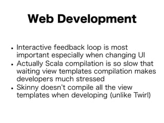 Web Development 
• Interactive feedback loop is most 
important especially when changing UI • Actually Scala compilation is so slow that 
waiting view templates compilation makes 
developers much stressed • Skinny doesn’t compile all the view 
templates when developing (unlike Twirl) 
 