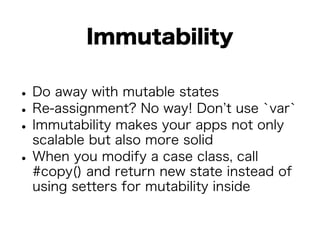 Immutability 
• Do away with mutable states • Re-assignment? No way! Don’t use `var` • Immutability makes your apps not only 
scalable but also more solid • When you modify a case class, call 
#copy() and return new state instead of 
using setters for mutability inside 
 