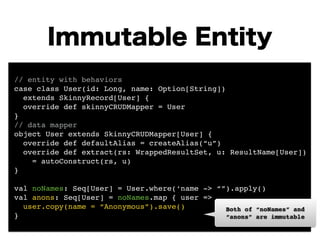 Immutable Entity 
// entity with behaviors! 
case class User(id: Long, name: Option[String])! 
extends SkinnyRecord[User] {! 
override def skinnyCRUDMapper = User 
}! 
// data mapper! 
object User extends SkinnyCRUDMapper[User] {! 
override def defaultAlias = createAlias(“u”)! 
override def extract(rs: WrappedResultSet, u: ResultName[User])! 
= autoConstruct(rs, u) 
}! 
! 
val noNames: Seq[User] = User.where(‘name -> “”).apply()! 
val anons: Seq[User] = noNames.map { user => ! 
user.copy(name = “Anonymous”).save()! 
} 
Both of “noNames” and 
“anons” are immutable 
 