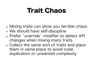 Trait Chaos 
• Mixing traits can show you terrible chaos • We should have self-discipline • Prefer `override` modifier to detect API 
changes when mixing many traits • Collect the same sort of traits and place 
them in same place to avoid code 
duplication or unwanted complexity 
 