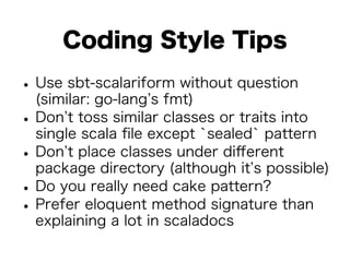 Coding Style Tips 
• Use sbt-scalariform without question 
(similar: go-lang’s fmt) • Don’t toss similar classes or traits into 
single scala file except `sealed` pattern • Don’t place classes under different 
package directory (although it’s possible) • Do you really need cake pattern? • Prefer eloquent method signature than 
explaining a lot in scaladocs 
 
