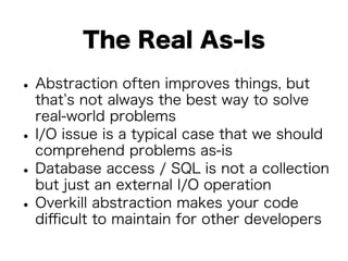 The Real As-Is 
• Abstraction often improves things, but 
that’s not always the best way to solve 
real-world problems • I/O issue is a typical case that we should 
comprehend problems as-is • Database access / SQL is not a collection 
but just an external I/O operation • Overkill abstraction makes your code 
difficult to maintain for other developers 
 