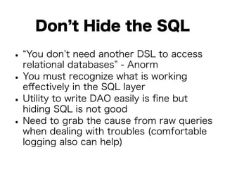 Don’t Hide the SQL 
• “You don’t need another DSL to access 
relational databases” - Anorm • You must recognize what is working 
effectively in the SQL layer • Utility to write DAO easily is fine but 
hiding SQL is not good • Need to grab the cause from raw queries 
when dealing with troubles (comfortable 
logging also can help) 
 