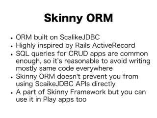 Skinny ORM 
• ORM built on ScalikeJDBC • Highly inspired by Rails ActiveRecord • SQL queries for CRUD apps are common 
enough, so it’s reasonable to avoid writing 
mostly same code everywhere • Skinny ORM doesn't prevent you from 
using ScaikeJDBC APIs directly • A part of Skinny Framework but you can 
use it in Play apps too 
 
