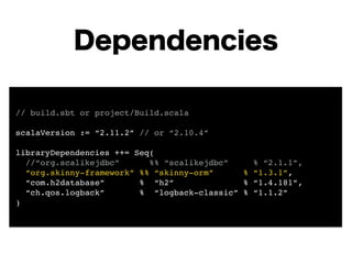 Dependencies 
// build.sbt or project/Build.scala! 
! 
scalaVersion := “2.11.2” // or “2.10.4”! 
! 
libraryDependencies ++= Seq(! 
//“org.scalikejdbc” %% “scalikejdbc” % “2.1.1”,! 
“org.skinny-framework” %% “skinny-orm” % “1.3.1”,! 
“com.h2database” % “h2” % “1.4.181”,! 
“ch.qos.logback” % “logback-classic” % “1.1.2”! 
) 
 