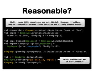 Reasonable? 
Right, these CRUD operations are not SQL-ish. However, I believe 
they’re reasonable because these patterns are already common enough. 
! 
! 
val companyId = Company.createWithAttributes(‘name -> “Sun”)! 
val empId = Employee.createWithAttributes(! 
‘name -> “Alice”, ‘companyId -> companyId)! 
! 
val emp: Option[Employee] = Employee.findById(empId)! 
val empWithCompany: Option[Employee] = ! 
Employee.joins(companyRef).findById(123)! 
! 
Company.updateById(companyId).withAttributes(‘name -> “Oracle”)! 
! 
val e = Employee.defaultAlias! 
Employee.deleteBy(sqls.eq(e.id, empId))! 
Using ScalikeJBDC API! 
Company.deleteById(companyId) 
is also possible 
 