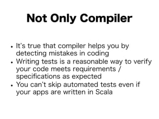 Not Only Compiler 
• It’s true that compiler helps you by 
detecting mistakes in coding • Writing tests is a reasonable way to verify 
your code meets requirements / 
specifications as expected • You can’t skip automated tests even if 
your apps are written in Scala 
 