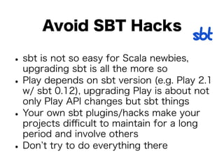 Avoid SBT Hacks 
• sbt is not so easy for Scala newbies, 
upgrading sbt is all the more so • Play depends on sbt version (e.g. Play 2.1 
w/ sbt 0.12), upgrading Play is about not 
only Play API changes but sbt things • Your own sbt plugins/hacks make your 
projects difficult to maintain for a long 
period and involve others • Don’t try to do everything there 
 
